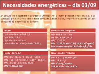 Necessidades energéticas – dia 03/09
O cálculo de necessidade energética utilizado foi o herris-benedict onde analisa-se as
variáveis: peso, estatura, idade; fator atividade e fator injúria, sendo este escolhido por ser
adequado ao diagnóstico da paciente.


  Fatores                                         Necessidade Energética
  fator atividade: móvel. 1,3                     NE= TMB x fa x fi x ft
  fator injuria: 1,2                              NE =1429,26x1,2x1,3
  fator térmico: ausente.                         NE= 2.229,64
  peso utilizado: peso ajustado 73,8 kg           NE= 2.229,64 Kcal (78) ( 28,5 Kcal/kg/dia)
                                                  fase de recuperação 25 a 30 kcal/kg/dia

  Harris - Benedict                               Necessidades Proteicas
  TMB= 66 + (13,7x P) + (5x E) –(6,8x I)          NP= P x 1,2 g Proteína/dia
  TMB= 66+(13,7x 73,8) + (5x167) –(6,8x71)        NP= 78,3 x 1,2
  TMB= 66+1011,06+835-482,8                       NP= 93,96 g/ptn/dia
  TMB= 1429,26 kcal                               375,84 kcal = 16% de PTN
 