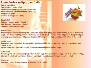 Exemplo de cardápio para 1 dia
Café da manhã 7:00
Café infusão – 1 xícara (50ml)
Torrada de pão integral – usar duas fatias ( 50g)
Azeite de oliva – 2 colheres de chá ( 20ml)
 Orégano – A gosto
Mamão – 1 fatia grande – 100g

Colação 9:00
Abacate - Metade Média – (120g)
Suco do limão – 1 unidade P – (40ml)
Uva passa – 1 punhado – ( 10g)

Almoço 12:30
Arroz integral 3 colheres de sopa (60g), Carne acém moída 2 CSC (40g) , alho 2 dentes (10g), ½ xíc. de manjericão
(21g), 2 CSC de cebola (28g), 1 concha de feijão preto cozido (86g), 1 tomate Médio (50g), ½ xíc. de agrião(21g),1
unidade pequena de cenoura (30g), suco de abacaxi 1 fatia grande ( 75g), com adoçante 1 colher de chá ( 5ml).

Lanche 14:30
Salada de frutas: ½ unidade de laranja (50g), 2 unidades Kiwi ( 70g), ½ Maça fuji ( 60g), ½ Pera Média ( 50g).
Lanche 16:30
Iogurte desnatado 1 unidade – (200ml), 2 colheres de sopa cheia de granola ( 60g).

Jantar 19:00
Arroz integral 3 colheres de sopa (60g), alho 2 dentes( 10g), ½ xíc. de cebolinha (21g), 1 xíc. de brócolis cru (100g),
1 tomate Médio (50g), 1 prato raso de couve cru ( 22g), 1 unidade de sardinha em conserva ( 100g),

Ceia 21:00
1 banana, 1 colher de sopa de aveia, 1 colher de chá de canela.
 