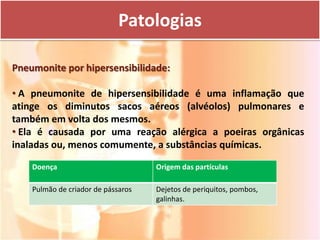 Patologias

Pneumonite por hipersensibilidade:

• A pneumonite de hipersensibilidade é uma inflamação que
atinge os diminutos sacos aéreos (alvéolos) pulmonares e
também em volta dos mesmos.
• Ela é causada por uma reação alérgica a poeiras orgânicas
inaladas ou, menos comumente, a substâncias químicas.

    Doença                          Origem das partículas

    Pulmão de criador de pássaros   Dejetos de periquitos, pombos,
                                    galinhas.
 