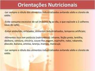 Orientações Nutricionais
-Ler sempre o rótulo dos alimentos industrializados evitando sódio e cloreto de
sódio.

-Evite consumo excessivo de sal (máximo 4g ao dia, o que eqüivale a 2 colheres
rasas de café);

-Evitar embutido, enlatados, alimentos industrializados, temperos artificiais;

-Alimentos ricos em potássio (natriurético): inhame, feijão preto, lentilha,
abóbora, cenoura, chicória, couve-flor, vagem, espinafre, nabo, rabanete,
abacate, banana, ameixa, laranja, mamão, maracujá;

-Ler sempre o rótulo dos alimentos industrializados evitando sódio e cloreto de
sódio.
 