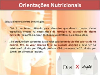 Orientações Nutricionais

Saiba a diferença entre Diet e Light.

•   Diet é um termo utilizado para alimentos que devem compor dietas
    específicas emque há necessidade de restrição ou exclusão de algum
    nutriente, tal como o açúcar, gorduras e o colesterol ou ainda o sódio.

•   Já o produto light apresenta baixo valor calórico (redução das calorias de no
    mínimo 25% do valor calórico total do produto original) e deve ter no
    máximo 40 calorias por 100 g de produto sólido ou menos de 20 calorias por
    100 ml em alimentos líquidos.
 