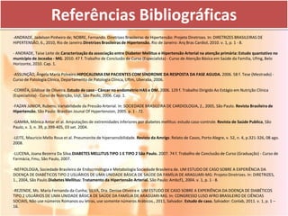 Referências Bibliográficas
-ANDRADE, Jadelson Pinheiro de; NOBRE, Fernando. Diretrizes Brasileiras de Hipertensão: Projeto Diretrizes. In: DIRETRIZES BRASILEIRAS DE
HIPERTENSÃO, 6., 2010, Rio de Janeiro.Diretrizes Brasileiras de Hipertensão. Rio de Janeiro: Arq Bras Cardiol, 2010. v. 1, p. 1 - 8.

- ANDRADE, Taise Leite de.Caracterização da associação entre Diabeter Mellitus e Hipertensão Arterial na atenção primária: Estudo quantativo no
município de Jeceaba - MG. 2010. 47 f. Trabalho de Conclusão de Curso (Especialista) - Curso de Atenção Básica em Saúde da Família, Ufmg, Belo
Horizonte, 2010. Cap. 1.

-ASSUNÇÃO, Ângela Maria Polveiro.HIPOCALEMIA EM PACIENTES COM SÍNDROME DA RESPOSTA DA FASE AGUDA. 2006. 58 f. Tese (Mestrado) -
Curso de Patologia Clínica, Departamento de Patologia Clínica, Uftm, Uberaba, 2006.

-CORRÊA, Gíldisse de Oliveira. Estudo de caso - Câncer no endométrio HAS e DM. 2006. 129 f. Trabalho Dirigido Ao Estágio em Nutrição Clínica
(Especialista) - Curso de Nutrição, Usjt, São Paulo, 2006. Cap. 1.

-FAZAN JúNIOR, Rubens. Variabilidade da Pressão Arterial. In: SOCIEDADE BRASILEIRA DE CARDIOLOGIA, 2., 2005, São Paulo. Revista Brasileira de
Hipertensão. São Paulo: Brasilian Jounal Of Hypertension, 2005. p. 1 - 72.

-GAMBA, Mônica Antar et al. Amputações de extremidades inferiores por diabetes mellitus: estudo caso-controle. Revista de Saúde Publica, São
Paulo, v. 3, n. 39, p.399-405, 03 set. 2004.

-LEITE, Mauricio Mello Roux et al. Pneumonite de hipersensibilidade. Revista da Amrigs: Relato de Casos, Porto Alegre, v. 52, n. 4, p.321-326, 08 ago.
2008.

-LUCENA, Joana Bezerra Da Silva.DIABETES MELLITUS TIPO 1 E TIPO 2 São Paulo. 2007. 74 f. Trabalho de Conclusão de Curso (Graduação) - Curso de
Farmácia, Fmu, São Paulo, 2007.

-NEFROLOGIA, Sociedade Brasileira de Endocrinologia e Metabologia Sociedade Brasileira de. UM ESTUDO DE CASO SOBRE A EXPERIÊNCIA DA
DOENÇA DE DIABÉTICOS TIPO 2 USUÁRIOS DE UMA UNIDADE BÁSICA DE SAÚDE DA FAMÍLIA DE ARAGUARI-MG: Projeto Diretrizes. In: DIRETRIZES,
1., 2004, São Paulo.Diabetes Mellitus: Tratamento da Hipertensão Arterial. São Paulo: Ambcf1, 2004. v. 1, p. 1 - 8.

-REZENDE, Ms. Maria Fernanda da Cunha; SILVA, Dra. Denise Oliveira e. UM ESTUDO DE CASO SOBRE A EXPERIÊNCIA DA DOENÇA DE DIABÉTICOS
TIPO 2 USUÁRIOS DE UMA UNIDADE BÁSICA DE SAÚDE DA FAMÍLIA DE ARAGUARI-MG. In: CONGRESSO LUSO AFRO BRASILEIRO DE CIÊNCIAS
SOCIAIS, Não use números Romanos ou letras, use somente números Arábicos., 2011, Salvador. Estudo de caso. Salvador: Conlab, 2011. v. 1, p. 1 –
16.
 