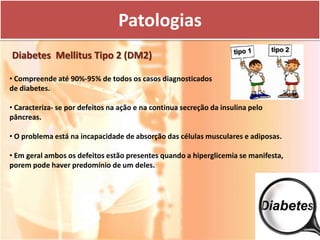 Patologias
Diabetes Mellitus Tipo 2 (DM2)

• Compreende até 90%-95% de todos os casos diagnosticados
de diabetes.

• Caracteriza- se por defeitos na ação e na continua secreção da insulina pelo
pâncreas.

• O problema está na incapacidade de absorção das células musculares e adiposas.

• Em geral ambos os defeitos estão presentes quando a hiperglicemia se manifesta,
porem pode haver predomínio de um deles.
 