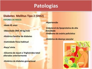 Patologias
Diabetes Mellitus Tipo 2 (DM2)
FATORES DE RISCO:
                                           -Hipertensão
-Idade 45 anos
                                           -Colesterol da lipoproteína de alta
-Obesidade (IMC 30 kg/m2)                  densidade
                                           -Síndrome do ovário policístico
-Histórico familiar de diabetes
                                           -Histórico de doença vascular
-Inatividade física habitual

-Raça/ etnia

-Glicemia de Jejum e Triglicérides total
alterados anteriormente

-Histórico de diabetes gestacional
 