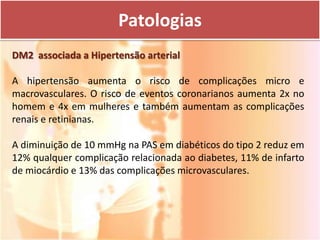 Patologias
DM2 associada a Hipertensão arterial

A hipertensão aumenta o risco de complicações micro e
macrovasculares. O risco de eventos coronarianos aumenta 2x no
homem e 4x em mulheres e também aumentam as complicações
renais e retinianas.

A diminuição de 10 mmHg na PAS em diabéticos do tipo 2 reduz em
12% qualquer complicação relacionada ao diabetes, 11% de infarto
de miocárdio e 13% das complicações microvasculares.
 