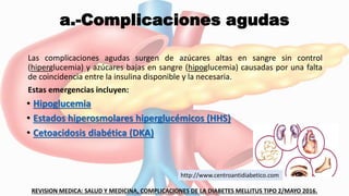 a.-Complicaciones agudas
Las complicaciones agudas surgen de azúcares altas en sangre sin control
(hiperglucemia) y azúcares bajas en sangre (hipoglucemia) causadas por una falta
de coincidencia entre la insulina disponible y la necesaria.
Estas emergencias incluyen:
• Hipoglucemia
• Estados hiperosmolares hiperglucémicos (HHS)
• Cetoacidosis diabética (DKA)
REVISION MEDICA: SALUD Y MEDICINA, COMPLICACIONES DE LA DIABETES MELLITUS TIPO 2/MAYO 2016.
http://www.centroantidiabetico.com
 