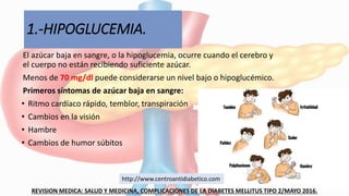 1.-HIPOGLUCEMIA.
El azúcar baja en sangre, o la hipoglucemia, ocurre cuando el cerebro y
el cuerpo no están recibiendo suficiente azúcar.
Menos de 70 mg/dl puede considerarse un nivel bajo o hipoglucémico.
Primeros síntomas de azúcar baja en sangre:
• Ritmo cardíaco rápido, temblor, transpiración
• Cambios en la visión
• Hambre
• Cambios de humor súbitos
REVISION MEDICA: SALUD Y MEDICINA, COMPLICACIONES DE LA DIABETES MELLITUS TIPO 2/MAYO 2016.
http://www.centroantidiabetico.com
 