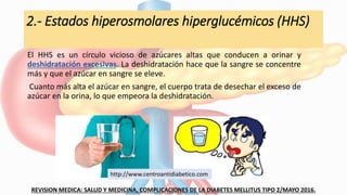 2.- Estados hiperosmolares hiperglucémicos (HHS)
El HHS es un círculo vicioso de azúcares altas que conducen a orinar y
deshidratación excesivas. La deshidratación hace que la sangre se concentre
más y que el azúcar en sangre se eleve.
Cuanto más alta el azúcar en sangre, el cuerpo trata de desechar el exceso de
azúcar en la orina, lo que empeora la deshidratación.
REVISION MEDICA: SALUD Y MEDICINA, COMPLICACIONES DE LA DIABETES MELLITUS TIPO 2/MAYO 2016.
http://www.centroantidiabetico.com
 