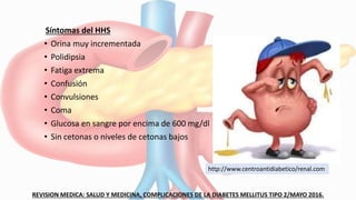 Síntomas del HHS
• Orina muy incrementada
• Polidipsia
• Fatiga extrema
• Confusión
• Convulsiones
• Coma
• Glucosa en sangre por encima de 600 mg/dl
• Sin cetonas o niveles de cetonas bajos
REVISION MEDICA: SALUD Y MEDICINA, COMPLICACIONES DE LA DIABETES MELLITUS TIPO 2/MAYO 2016.
http://www.centroantidiabetico/renal.com
 