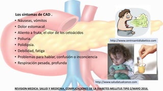 Los síntomas de CAD .
• Náuseas, vómitos
• Dolor estomacal
• Aliento a fruta, el olor de los cetoácidos
• Poliuria.
• Polidipsia.
• Debilidad, fatiga
• Problemas para hablar, confusión o inconciencia
• Respiración pesada, profunda
REVISION MEDICA: SALUD Y MEDICINA, COMPLICACIONES DE LA DIABETES MELLITUS TIPO 2/MAYO 2016.
http://www.centroantidiabetico.com
http://www.saludatualcance.com
 