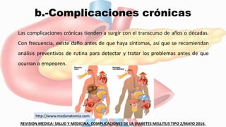 b.-Complicaciones crónicas
Las complicaciones crónicas tienden a surgir con el transcurso de años o décadas.
Con frecuencia, existe daño antes de que haya síntomas, así que se recomiendan
análisis preventivos de rutina para detectar y tratar los problemas antes de que
ocurran o empeoren.
REVISION MEDICA: SALUD Y MEDICINA, COMPLICACIONES DE LA DIABETES MELLITUS TIPO 2/MAYO 2016.
http://www.medanatomia.com
 