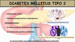 DIABETES MELLITUS TIPO 2
Art, Revision Medica: Type 2 Diabetes Mellitus Current Treatment/Mar2016
 Enfermedad crónica.
 Variadas complicaciones multiorgánicas.
Conceptualmente :
 Se define como un síndrome heterogéneo
por interacción genético-ambiental.
http://www.revista.unam.mx/vol.15/num6/art44/img/img3.jpg
http://www.centroantidiabetico.com
 
