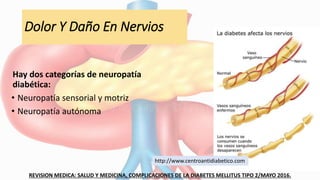 Dolor Y Daño En Nervios
Hay dos categorías de neuropatía
diabética:
• Neuropatía sensorial y motriz
• Neuropatía autónoma
REVISION MEDICA: SALUD Y MEDICINA, COMPLICACIONES DE LA DIABETES MELLITUS TIPO 2/MAYO 2016.
http://www.centroantidiabetico.com
 