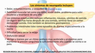 • Dolor, entumecimiento, y cosquilleo de manos y pies
• Debilidad muscular tal como pie caído, visión doble, problema para subir
escaleras y levantarse de una silla
• Los síntomas estomacales incluyen inflamación, náuseas, vómitos de comida
sin digerir muchas horas después de una comida, sentirse lleno sin comer
demasiada comida. Esto también se denomina gastroparesis.
• Problemas intestinales tales como episodios de diarrea, especialmente a la
noche
• Dificultad para vaciar la vejiga
• Disfunción sexual
• Vértigo y mareos por un ritmo cardíaco muy acelerado y problemas para
mantener la presión sanguínea lo suficientemente alta cuando se sienta o se
para.
REVISION MEDICA: SALUD Y MEDICINA, COMPLICACIONES DE LA DIABETES MELLITUS TIPO 2/SLIDERSHARE/MAYO 2016.
Los síntomas de neuropatía incluyen:
 