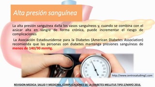 Alta presión sanguínea
La alta presión sanguínea daña los vasos sanguíneos y, cuando se combina con el
azúcar alta en sangre de forma crónica, puede incrementar el riesgo de
complicaciones
La Asociación Estadounidense para la Diabetes (American Diabetes Association)
recomienda que las personas con diabetes mantenga presiones sanguíneas de
menos de 140/90 mmHg.
REVISION MEDICA: SALUD Y MEDICINA, COMPLICACIONES DE LA DIABETES MELLITUS TIPO 2/MAYO 2016.
http://www.centrosaludimg1.com
 