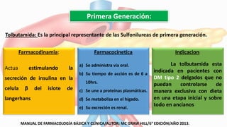 Primera Generación:
Tolbutamida: Es la principal representante de las Sulfonilureas de primera generación..
Farmacodinamia:
Actua estimulando la
secreción de insulina en la
celula β del islote de
langerhans
Farmacocinetica
a) Se administra vía oral.
b) Su tiempo de acción es de 6 a
10hrs.
c) Se une a proteínas plasmáticas.
d) Se metaboliza en el hígado.
e) Su excreción es renal.
Indicacion:
La tolbutamida esta
indicada en pacientes con
DM tipo 2 delgados que no
puedan controlarse de
manera exclusiva con dieta
en una etapa inicial y sobre
todo en ancianos
MANUAL DE FARMACOLOGÍA BÁSICA Y CLÍNICA/AUTOR: MC GRAW HILL/6° EDICIÓN/AÑO 2013.
 