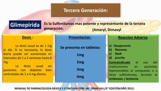 Es la Sulfonilureas mas potente y representante de la tercera
generación.
Dosis :
La dosis usual es de 1 mg
al día. Si es necesario, la dosis
diaria puede ser aumentada en
intervalos de 1 a 2 semanas hasta 8
mg.
La dosis usual en
pacientes con diabetes bien
controladas de 1 a 4 mg diarios.
Presentacion :
Se presenta en tabletas:
1mg
2mg
3mg
4mg
Reaccion Adversa:
a) Hipoglucemia
b) Nauseas
c) Rash
d) prurito
Contraindicado el uso del
medicamento en pacientes
hipersensibles al compuesto o a
otras sulfonilureas, durante el
embarazo y lactancia.
Glimepirida
Tercera Generación:
MANUAL DE FARMACOLOGÍA BÁSICA Y CLÍNICA/AUTOR: MC GRAW HILL/6° EDICIÓN/AÑO 2013.
(Amaryl, Dimavyl
 