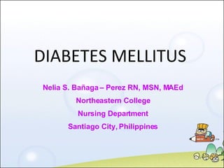 DIABETES MELLITUS Nelia S. Bañaga – Perez RN, MSN, MAEd Northeastern College Nursing Department Santiago City, Philippines 