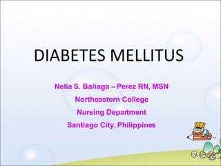 DIABETES MELLITUS Nelia S. Bañaga – Perez RN, MSN Northeastern College Nursing Department Santiago City, Philippines 