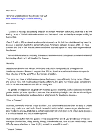 ==== ====

For Great Diabetes Relief Tips Check This Out
www.newrealitybegins.com/diabetes-blog

==== ====



Diabetes is having a devastating effect on the African American community. Diabetes is the fifth
leading cause of death in African Americans and their death rates are twenty seven percent higher
than whites.

Over 2.8 million African Americans have diabetes and one third of them don't know they have the
disease. In addition, twenty five percent of African Americans between the ages of 65 - 74 have
diabetes and one in four African American women, over the age of 55, have been diagnosed with
the disease

The cause of diabetes is a mystery, but researchers believe that both genetics and environmental
factors play roles in who will develop the disease.

Heredity

Researchers believe that African Americans and African Immigrants are predisposed to
developing diabetes. Research suggests that African Americans and recent African immigrants
have inherited a "thrifty gene" from their African ancestors.

This gene may have enabled Africans to use food energy more efficiently during cycles of feast
and famine. Now, with fewer cycles of feast and famine, this gene may make weight control more
difficult for African Americans and African Immigrants.

This genetic predisposition, coupled with impaired glucose tolerance, is often associated with the
genetic tendency toward high blood pressure. People with impaired glucose tolerance have higher
than normal blood glucose levels and are at a higher risk for developing diabetes.

What is Diabetes?

Diabetes, commonly know as "sugar diabetes", is a condition that occurs when the body is unable
to properly produce or use insulin. Insulin is needed by the body to process sugar, starches and
other foods into energy. Diabetes is a chronic condition for which there is no known cure; diabetes
is a serious disease and should not be ignored.

Diabetics often suffer from low glucose levels (sugar) in their blood. Low blood sugar levels can
make you disorientated, dizzy, sweaty, hungry, have headaches, have sudden mood swings, have
difficulty paying attention, or have tingling sensations around the mouth.

Types of Diabetes
 