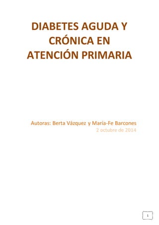 1 
DIABETES AGUDA Y 
CRÓNICA EN 
ATENCIÓN PRIMARIA 
Autoras: Berta Vázquez y María-Fe Barcones 
2 octubre de 2014 
 