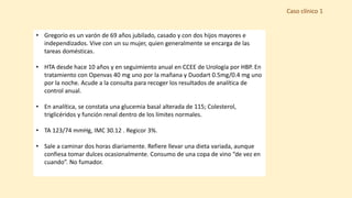 Caso clínico 1
• Gregorio es un varón de 69 años jubilado, casado y con dos hijos mayores e
independizados. Vive con un su mujer, quien generalmente se encarga de las
tareas domésticas.
• HTA desde hace 10 años y en seguimiento anual en CCEE de Urología por HBP. En
tratamiento con Openvas 40 mg uno por la mañana y Duodart 0.5mg/0.4 mg uno
por la noche. Acude a la consulta para recoger los resultados de analítica de
control anual.
• En analítica, se constata una glucemia basal alterada de 115; Colesterol,
triglicéridos y función renal dentro de los límites normales.
• TA 123/74 mmHg, IMC 30.12 . Regicor 3%.
• Sale a caminar dos horas diariamente. Refiere llevar una dieta variada, aunque
confiesa tomar dulces ocasionalmente. Consumo de una copa de vino “de vez en
cuando”. No fumador.
 