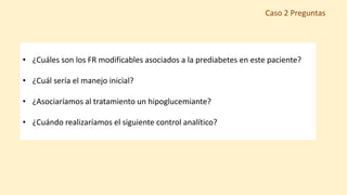 • ¿Cuáles son los FR modificables asociados a la prediabetes en este paciente?
• ¿Cuál sería el manejo inicial?
• ¿Asociaríamos al tratamiento un hipoglucemiante?
• ¿Cuándo realizaríamos el siguiente control analítico?
Caso 2 Preguntas
 