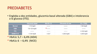 PREDIABETES
• Engloba a dos entidades, glucemia basal alterada (GBA) e intolerancia
a la glucosa (ITG).
* HbA1c 5,7 – 6,4% (ADA)
* HbA1c 6 – 6,4% (NICE)
*
 