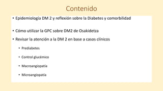 Contenido
• Epidemiología DM 2 y reflexión sobre la Diabetes y comorbilidad
• Cómo utilizar la GPC sobre DM2 de Osakidetza
• Revisar la atención a la DM 2 en base a casos clínicos
• Prediabetes
• Control glucémico
• Macroangiopatía
• Microangiopatía
 