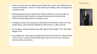 Caso clínico 2
• María es una persona con diabetes tipo 2 de 68 años viuda . Está jubilada de una
empresa de limpieza. Vive con un hijo soltero que trabaja y ella se encarga de las
comidas en casa.
• DM 2 desde hace 8 años y desde hace 5 años e HTA por lo que se le trató con
medio Ameride al día. Acude a la consulta remitida desde la consulta de
enfermería para valoración de su analítica anual.
• Al repasar la historia se constata una PA elevada en los últimos meses con cifras
de PAS clínica entre 150-165 y PAD de 95-100 mm Hg , su IMC es de 28 .
• En la analítica destaca. Colesterol de 265 mg/dl, HDL 45 mg/dl , TGC: 450 mg/dl
Regicor 13 %.
• Con metformina a dosis plena y glicada de 8,2 %.Hace 6 meses 8 %. Sigue la dieta
“más o menos” aunque ha disminuido algo el consumo la sal y va a clases de
baile dos veces por semana.
 