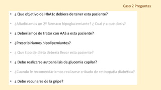 • ¿ Que objetivo de HbA1c debiera de tener esta paciente?
• ¿Añadiríamos un 2º fármaco hipoglucemiante? ¿ Cual y a que dosis?
• ¿ Deberíamos de tratar con AAS a esta paciente?
• ¿Prescribiríamos hipolipemiantes?
• ¿ Que tipo de dieta debería llevar esta paciente?
• ¿ Debe realizarse autoanálisis de glucemia capilar?
• ¿Cuando le recomendaríamos realizarse cribado de retinopatía diabética?
• ¿ Debe vacunarse de la gripe?
Caso 2 Preguntas
 