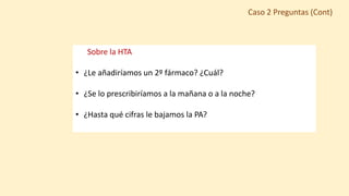 Sobre la HTA
• ¿Le añadiríamos un 2º fármaco? ¿Cuál?
• ¿Se lo prescribiríamos a la mañana o a la noche?
• ¿Hasta qué cifras le bajamos la PA?
Caso 2 Preguntas (Cont)
 