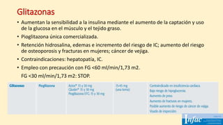 Glitazonas
• Aumentan la sensibilidad a la insulina mediante el aumento de la captación y uso
de la glucosa en el músculo y el tejido graso.
• Pioglitazona única comercializada.
• Retención hidrosalina, edemas e incremento del riesgo de IC; aumento del riesgo
de osteoporosis y fracturas en mujeres; cáncer de vejiga.
• Contraindicaciones: hepatopatía, IC.
• Empleo con precaución con FG <60 ml/min/1,73 m2.
FG <30 ml/min/1,73 m2: STOP.
 
