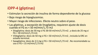 iDPP-4 (gliptinas)
• Estimulan la secreción de insulina de forma dependiente de la glucosa
• Bajo riesgo de hipoglucemias.
• Mayor riesgo de infecciones. Efecto neutro sobre el peso.
• Las gliptinas, a excepción de linagliptina, requieren ajuste de dosis
cuando el FG es < 50 ml/min/1,73 m2
• Sitagliptina: dosis de 50 mg si FG 30-50 ml/min/1,73 m2 , y dosis de 25 mg si
FG < 30 ml/min/1,73 m2.
• Vildagliptina: dosis de 50 mg si FG < 50 ml/min/1,73 m2 , incluida la ERC en
estadio terminal.
• Saxagliptina: dosis de 2,5 mg si FG < 50 ml/min/1,73 m2 . No recomendado su
uso si FG < 15 ml/min/1,73 m2
 