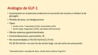 Análogos de GLP-1
• Incrementan en el páncreas endocrino la secreción de insulina e inhiben la de
glucagón.
• Pérdida de peso, no hipoglucemias
• Tipos:
• Acción corta: *exenatida (c/12h), lixisenatida (c/24)
• Acción larga: liraglutida (c/24h), exenatida LAR (semanal)
• Efectos adversos gastrointestinales.
• Contraindicaciones: pancreatitis, IR.
• No recomendados si FG<30 ml/min/1,73 m2.
FG 30-50 ml/min: no usar los de acción larga. Los de corta con precaución.
*Exenatida diaria: escalada de dosis, siendo dosis máxima 5mg/12 h
 