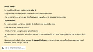 Doble terapia :
En combinación con metformina, sólo si:
- El paciente no tolera/tiene contraindicada una sulfonilurea
- La persona tiene un riesgo significativo de hipoglucemia o sus consecuencias.
Triple terapia :
Se recomiendan como una opción de tratamiento asociadas con:
- Metformina y una sulfonilurea
- Metformina y una glitazona (pioglitazona)
Se recomienda asociarlas a insulina con/sin otros antidiabéticos como una opción del tratamiento de la
DM2
No se recomienda la triple terapia de dapaglifozina con metformina y una sulfonilurea, excepto en el
contexto de un ensayo clínico.
 