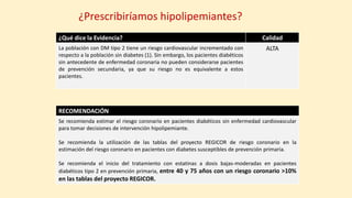 ¿Prescribiríamos hipolipemiantes?
¿Qué dice la Evidencia? Calidad
La población con DM tipo 2 tiene un riesgo cardiovascular incrementado con
respecto a la población sin diabetes (1). Sin embargo, los pacientes diabéticos
sin antecedente de enfermedad coronaria no pueden considerarse pacientes
de prevención secundaria, ya que su riesgo no es equivalente a estos
pacientes.
ALTA
RECOMENDACIÓN
Se recomienda estimar el riesgo coronario en pacientes diabéticos sin enfermedad cardiovascular
para tomar decisiones de intervención hipolipemiante.
Se recomienda la utilización de las tablas del proyecto REGICOR de riesgo coronario en la
estimación del riesgo coronario en pacientes con diabetes susceptibles de prevención primaria.
Se recomienda el inicio del tratamiento con estatinas a dosis bajas-moderadas en pacientes
diabéticos tipo 2 en prevención primaria, entre 40 y 75 años con un riesgo coronario >10%
en las tablas del proyecto REGICOR.
 