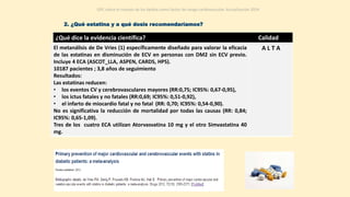 El metanálisis de De Vries (1) específicamente diseñado para valorar la eficacia
de las estatinas en disminución de ECV en personas con DM2 sin ECV previo.
Incluye 4 ECA (ASCOT_LLA, ASPEN, CARDS, HPS).
10187 pacientes ; 3,8 años de seguimiento
Resultados:
Las estatinas reducen:
• los eventos CV y cerebrovasculares mayores (RR:0,75; IC95%: 0,67-0,95),
• los ictus fatales y no fatales (RR:0,69; IC95%: 0,51-0,92),
• el infarto de miocardio fatal y no fatal (RR: 0,70; IC95%: 0,54-0,90).
No es significativa la reducción de mortalidad por todas las causas (RR: 0,84;
IC95%: 0,65-1,09).
Tres de los cuatro ECA utilizan Atorvasvatina 10 mg y el otro Simvastatina 40
mg.
A L T A
2. ¿Qué estatina y a qué dosis recomendaríamos?
GPC sobre el manejo de los lípidos como factor de riesgo cardiovascular. Actualización 2014
¿Qué dice la evidencia científica? Calidad
 