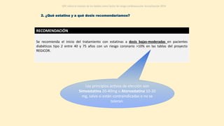RECOMENDACIÓN
Se recomienda el inicio del tratamiento con estatinas a dosis bajas-moderadas en pacientes
diabéticos tipo 2 entre 40 y 75 años con un riesgo coronario >10% en las tablas del proyecto
REGICOR.
Los principios activos de elección son
Simvastatina 20-40mg o Atorvastatina 10-20
mg, salvo si están contraindicadas o no se
toleran.
GPC sobre el manejo de los lípidos como factor de riesgo cardiovascular. Actualización 2014
2. ¿Qué estatina y a qué dosis recomendaríamos?
 