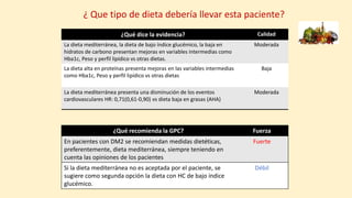 ¿ Que tipo de dieta debería llevar esta paciente?
¿Qué recomienda la GPC? Fuerza
En pacientes con DM2 se recomiendan medidas dietéticas,
preferentemente, dieta mediterránea, siempre teniendo en
cuenta las opiniones de los pacientes
Fuerte
Si la dieta mediterránea no es aceptada por el paciente, se
sugiere como segunda opción la dieta con HC de bajo índice
glucémico.
Débil
¿Qué dice la evidencia? Calidad
La dieta mediterránea, la dieta de bajo índice glucémico, la baja en
hidratos de carbono presentan mejoras en variables intermedias como
Hba1c, Peso y perfil lipídico vs otras dietas.
Moderada
La dieta alta en proteínas presenta mejoras en las variables intermedias
como Hba1c, Peso y perfil lipídico vs otras dietas
Baja
La dieta mediterránea presenta una disminución de los eventos
cardiovasculares HR: 0,71(0,61-0,90) vs dieta baja en grasas (AHA)
Moderada
 
