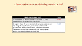¿Qué recomienda la GPC? Fuerza
Se recomienda no ofrecer de forma rutinaria el AA a los
pacientes con DM2 no tratados con insulina
Fuerte
Se sugiere el uso de AA en los siguientes grupos: pacientes con
alto riesgo de hipoglucemia, para valorar cambios en la
glucemia tras modificaciones en los estilos de vida o en el
tratamiento farmacológico, enfermedades intercurrentes,
ayunos o en la planificación de embarazo.
Débil
¿ Debe realizarse autoanálisis de glucemia capilar?
 