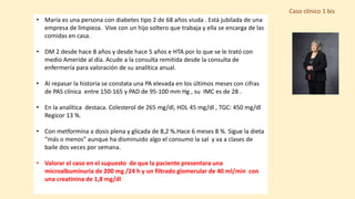 Caso clínico 1 bis
• María es una persona con diabetes tipo 2 de 68 años viuda . Está jubilada de una
empresa de limpieza. Vive con un hijo soltero que trabaja y ella se encarga de las
comidas en casa.
• DM 2 desde hace 8 años y desde hace 5 años e HTA por lo que se le trató con
medio Ameride al día. Acude a la consulta remitida desde la consulta de
enfermería para valoración de su analítica anual.
• Al repasar la historia se constata una PA elevada en los últimos meses con cifras
de PAS clínica entre 150-165 y PAD de 95-100 mm Hg , su IMC es de 28 .
• En la analítica destaca. Colesterol de 265 mg/dl, HDL 45 mg/dl , TGC: 450 mg/dl
Regicor 13 %.
• Con metformina a dosis plena y glicada de 8,2 %.Hace 6 meses 8 %. Sigue la dieta
“más o menos” aunque ha disminuido algo el consumo la sal y va a clases de
baile dos veces por semana.
• Valorar el caso en el supuesto de que la paciente presentara una
microalbuminuria de 200 mg /24 h y un filtrado glomerular de 40 ml/min con
una creatinina de 1,8 mg/dl
 