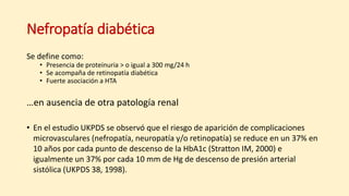 Nefropatía diabética
Se define como:
• Presencia de proteinuria > o igual a 300 mg/24 h
• Se acompaña de retinopatía diabética
• Fuerte asociación a HTA
…en ausencia de otra patología renal
• En el estudio UKPDS se observó que el riesgo de aparición de complicaciones
microvasculares (nefropatía, neuropatía y/o retinopatía) se reduce en un 37% en
10 años por cada punto de descenso de la HbA1c (Stratton IM, 2000) e
igualmente un 37% por cada 10 mm de Hg de descenso de presión arterial
sistólica (UKPDS 38, 1998).
 