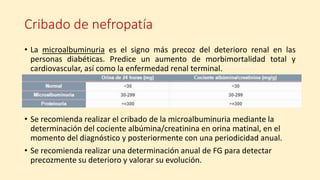 Cribado de nefropatía
• La microalbuminuria es el signo más precoz del deterioro renal en las
personas diabéticas. Predice un aumento de morbimortalidad total y
cardiovascular, así como la enfermedad renal terminal.
• Se recomienda realizar el cribado de la microalbuminuria mediante la
determinación del cociente albúmina/creatinina en orina matinal, en el
momento del diagnóstico y posteriormente con una periodicidad anual.
• Se recomienda realizar una determinación anual de FG para detectar
precozmente su deterioro y valorar su evolución.
 