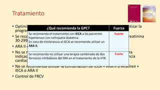Tratamiento
• Optimizar el control de la glucemia y la presión arterial para ralentizar la
progresión de la enfermedad renal diabética.
• Se recomienda iniciar IECA en aquellos con un índice albúmina/creatinina
30-299 mg/g.
• ARA II como tratamiento alternativo en caso de intolerancia.
• No se recomienda el uso de betabloqueantes, salvo que exista otra
indicación firme para su uso (cardiopatía isquémica o la insuficiencia
cardiaca).
• No se recomienda utilizar la combinación de IECA + ARA II o Aliskiren +
IECA o ARA II
• Control de FRCV
¿Qué recomienda la GPC? Fuerza
Se recomienda el tratamiento con IECA a los pacientes
hipertensos con nefropatía diabética.
En caso de intolerancia al IECA se recomienda utilizar un
ARA II.
Fuerte
Se recomienda no utilizar una terapia combinada de dos
fármacos inhibidores del SRA en el tratamiento de la HTA
Fuerte
 