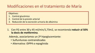 Modificaciones en el tratamiento de María
1. Con FG entre 30 y 45 ml/min/1,73m2, se recomienda reducir al 50%
la dosis de metformina.
Además, asociaríamos un 2º hipoglucemiante:
• Sulfunilureas contraindicadas
• Alternativa: iDPP4 o repaglinida
Objetivos:
1. Control glucémico
2. Control de la presión arterial
3. Reducción de la excreción urinaria de albúmina
 