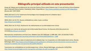Bibliografía principal utilizada en esta presentación
Grupo de Trabajo para la elaboración de la Guía de Práctica Clínica sobre Diabetes tipo 2. Guía de Práctica Clínica Diabetes
tipo 2 [Internet] Vitoria-Gasteiz. Osakidetza, Editor. Disponible en: http://www.osakidetza.euskadi.eus/r85-phgpc00/es
[Acceso abril 2017] 2014.
INFAC.2013 Vol 21 nº 9: Tratamiento farmacológico de la hiperglucemia en la diabetes tipo 2
http://tinyurl.com/lw3tvz9
INFAC.2014. Vol 22 nº 6. Nuevos antidiabéticos orales: luces y sombras
http://tinyurl.com/n5j8j5w
INFAC.2014. Vol 22 nº1/2: Dosificación de medicamentos en la enfermedad renal crónica
Protocolo con criterios de derivación de la Enfermedad Renal Crónica. Osi Donostia 2016 (documento en
intranet)http://tinyurl.com/n6zl7lf
Microvascular complications and Foot Care. Diabetes Care 2017;40(Suppl. 1):S88–S98 | DOI: 10.2337/dc17-S013
http://care.diabetesjournals.org.proxy1.athensams.net/content/40/Supplement_1/S88
Documento de Consenso sobre el tratamiento de la diabetes tipo 2 en el paciente con enfermedad renal crónica. Revista
Nefrología, 2014. http://www.revistanefrologia.com/es-publicacion-nefrologia-articulo-documento-consenso-sobre-el-
tratamiento-diabetes-tipo-2-el-paciente-X0211699514053673
Tratamiento con antidiabéticos en la enfermedad renal crónica. Revista Nefrología, actualización 15/02/2016.
http://www.revistanefrologia.com/es-monografias-nefrologia-dia-pdf-monografia-108
 