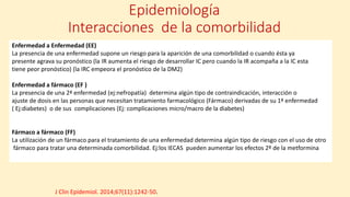 Epidemiología
Interacciones de la comorbilidad
Enfermedad a Enfermedad (EE)
La presencia de una enfermedad supone un riesgo para la aparición de una comorbilidad o cuando ésta ya
presente agrava su pronóstico (la IR aumenta el riesgo de desarrollar IC pero cuando la IR acompaña a la IC esta
tiene peor pronóstico) (la IRC empeora el pronóstico de la DM2)
Enfermedad a fármaco (EF )
La presencia de una 2ª enfermedad (ej:nefropatía) determina algún tipo de contraindicación, interacción o
ajuste de dosis en las personas que necesitan tratamiento farmacológico (Fármaco) derivadas de su 1ª enfermedad
( Ej:diabetes) o de sus complicaciones (Ej: complicaciones micro/macro de la diabetes)
Fármaco a fármaco (FF)
La utilización de un fármaco para el tratamiento de una enfermedad determina algún tipo de riesgo con el uso de otro
fármaco para tratar una determinada comorbilidad. Ej:los IECAS pueden aumentar los efectos 2º de la metformina
J Clin Epidemiol. 2014;67(11):1242-50.
 
