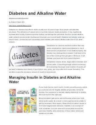 Diabetes and Alkaline Water
#diabetesandalkalinewater
by Alderin Ordell, MA
http://www.waterforlifeusa.com
Diabetes is a disease that affects adults usually over 40 years of age. Most people with diabetes
are obese. The deficiency of calcium ions in our body reduces insulin production. It may significantly
increase blood acidity. Excessive protein buildup can damage the pancreatic function. Ionized alkaline
water prevents excess protein buildup and improves your overall health. Diabetes and alkaline water go
hand in hand. Korean doctors successfully treat diabetes with ionized alkaline water from EOS water
ionizers.
Dehydration is a serious medical condition that may
cause complications. Adult-onset diabetes is one of
those severe complications. If not treated properly, this
disorder may damage blood vessels. It will lead to the
loss of feet and legs from gangrene. Moreover, it will
damage your eyes and even cause blindness.
Dehydration causes stress, degenerative diseases and
chronic pains. Consuming enough water is necessary
for maintaining the proper body function. An acidic pH
can lead to diabetes and obesity. If your body is very acidic, you may suffer from Insulin Sensitivity. This
condition makes the excessive amount of insulin to be produced.
Managing Insulin in Diabetes and Alkaline
Water
If your body has too much insulin, it starts converting every calorie
you consume into fat. Slightly alkaline pH provides normal fat
burning. Our purpose is to maintain slightly alkaline pH to enable
fats to be burnt in the right way.
Blood circulation gets worse around the area where your body
stores acidic waste. As a result, a vital organ becomes unable to
get the necessary blood supply. Weak blood circulation causes a
lot of adult degenerative diseases. Diabetes is an example of
such a disease. It occurs when acid accumulates around the
pancreas. Healthy cells cannot live in those areas where acid
wastes accumulate.
 