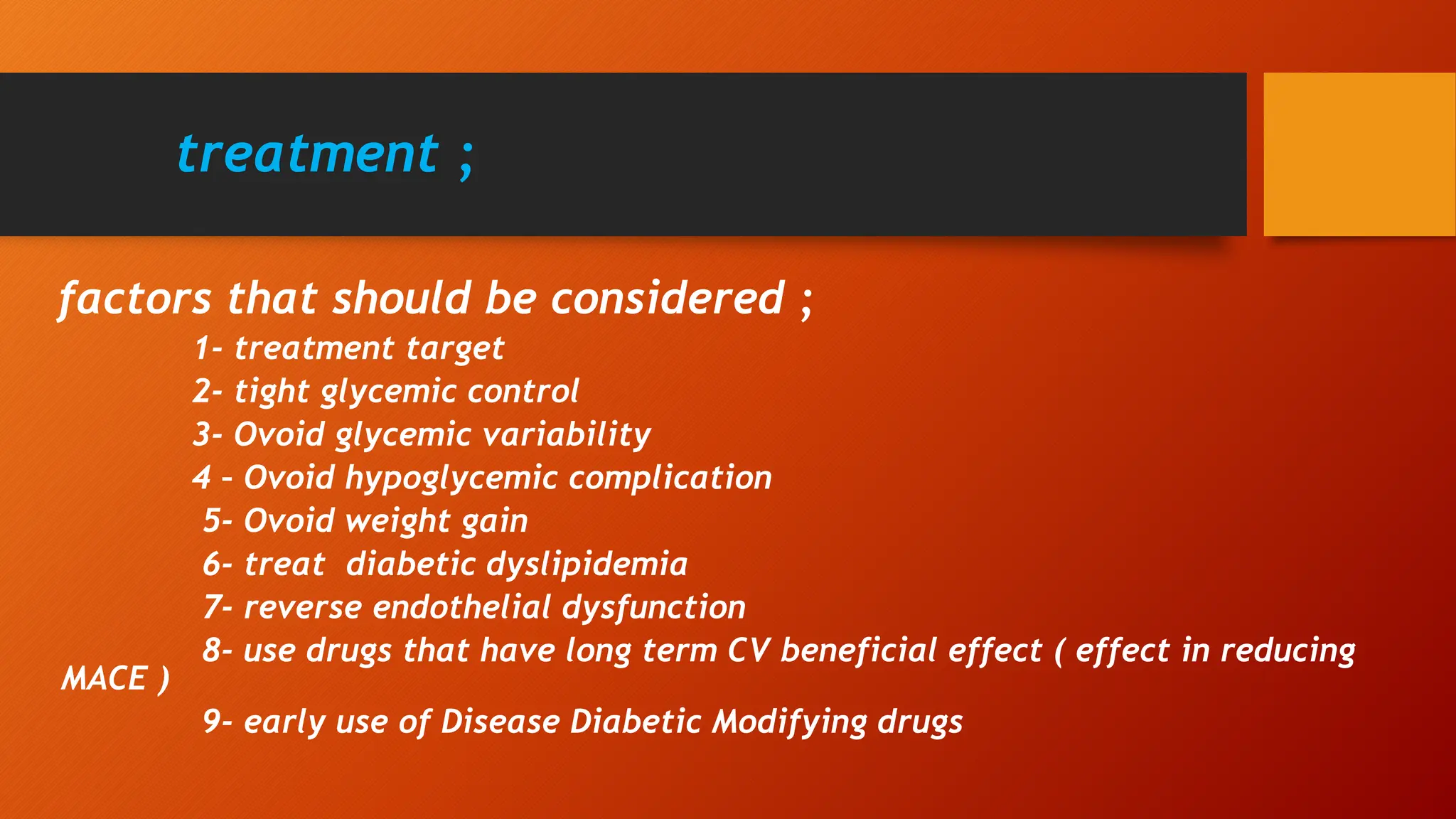 treatment ;
factors that should be considered ;
1- treatment target
2- tight glycemic control
3- Ovoid glycemic variability
4 – Ovoid hypoglycemic complication
5- Ovoid weight gain
6- treat diabetic dyslipidemia
7- reverse endothelial dysfunction
8- use drugs that have long term CV beneficial effect ( effect in reducing
MACE )
9- early use of Disease Diabetic Modifying drugs